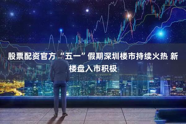 股票配资官方 “五一”假期深圳楼市持续火热 新楼盘入市积极