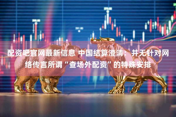 配资吧官网最新信息 中国结算澄清：并无针对网络传言所谓“查场外配资”的特殊安排