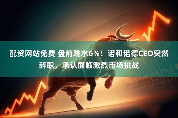 配资网站免费 盘前跳水6%！诺和诺德CEO突然辞职，承认面临激烈市场挑战