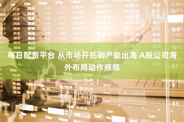 每日配资平台 从市场开拓到产能出海 A股公司海外布局动作频频