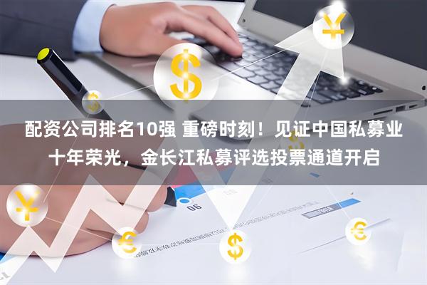 配资公司排名10强 重磅时刻！见证中国私募业十年荣光，金长江私募评选投票通道开启