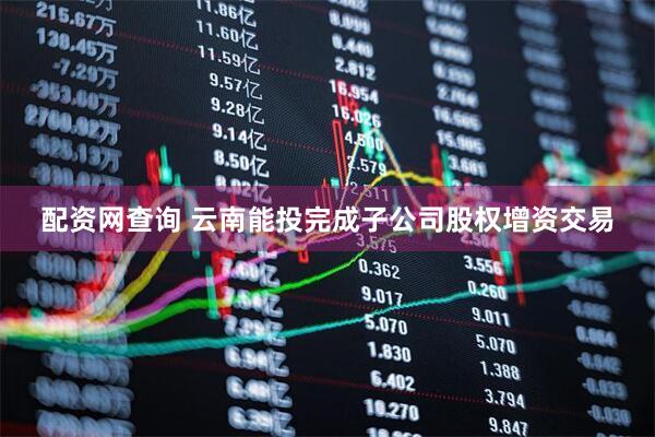 配资网查询 云南能投完成子公司股权增资交易