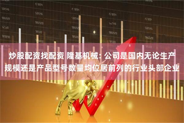 炒股配资找配资 隆基机械: 公司是国内无论生产规模还是产品型号数量均位居前列的行业头部企业