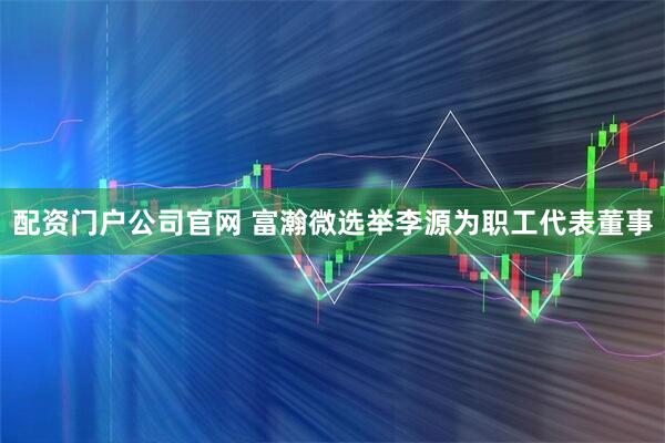 配资门户公司官网 富瀚微选举李源为职工代表董事