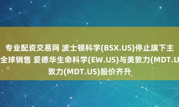 专业配资交易网 波士顿科学(BSX.US)停止旗下主动脉瓣系统全球销售 爱德华生命科学(EW.US)与美敦力(MDT.US)股价齐升