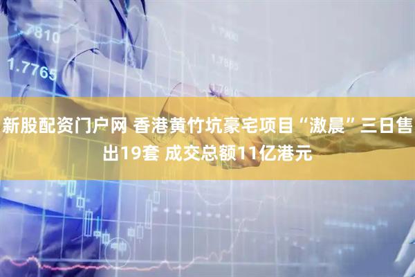 新股配资门户网 香港黄竹坑豪宅项目“滶晨”三日售出19套 成交总额11亿港元