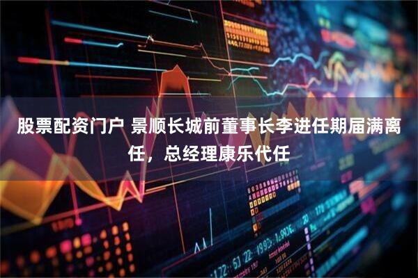 股票配资门户 景顺长城前董事长李进任期届满离任，总经理康乐代任