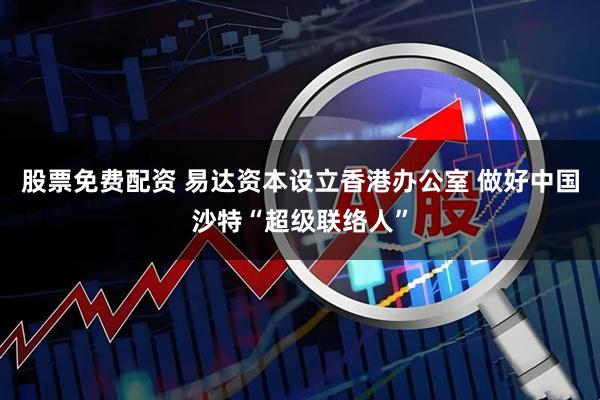 股票免费配资 易达资本设立香港办公室 做好中国沙特“超级联络人”