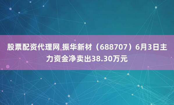 股票配资代理网 振华新材（688707）6月3日主力资金净卖出38.30万元