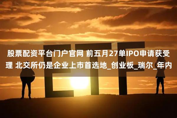 股票配资平台门户官网 前五月27单IPO申请获受理 北交所仍是企业上市首选地_创业板_瑞尔_年内