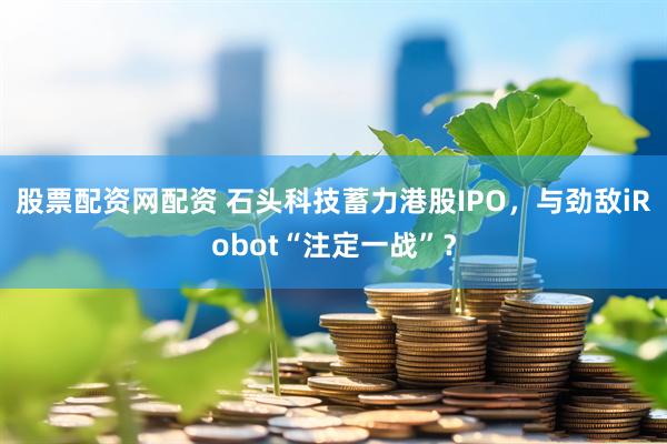 股票配资网配资 石头科技蓄力港股IPO，与劲敌iRobot“注定一战”？