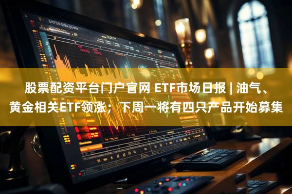 股票配资平台门户官网 ETF市场日报 | 油气、黄金相关ETF领涨；下周一将有四只产品开始募集