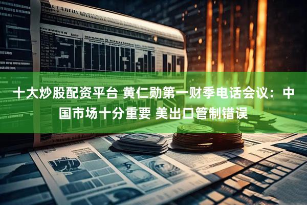 十大炒股配资平台 黄仁勋第一财季电话会议：中国市场十分重要 美出口管制错误