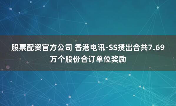 股票配资官方公司 香港电讯-SS授出合共7.69万个股份合订单位奖励