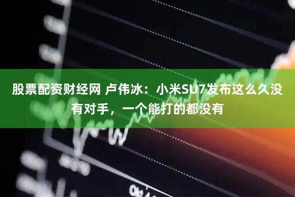 股票配资财经网 卢伟冰：小米SU7发布这么久没有对手，一个能打的都没有