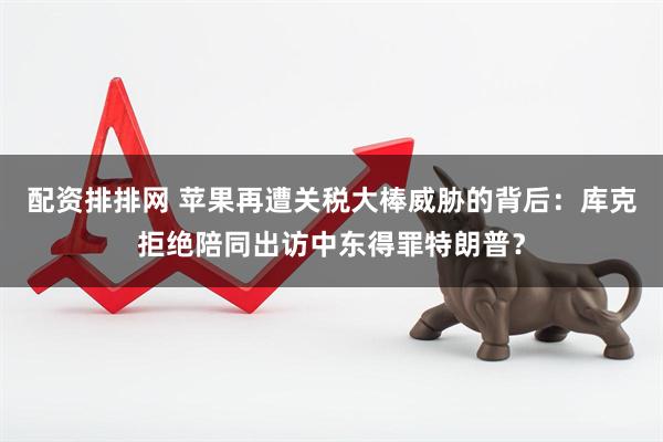 配资排排网 苹果再遭关税大棒威胁的背后：库克拒绝陪同出访中东得罪特朗普？