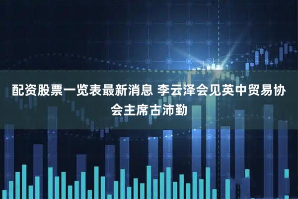 配资股票一览表最新消息 李云泽会见英中贸易协会主席古沛勤