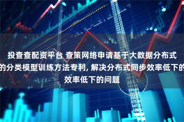 投查查配资平台 查策网络申请基于大数据分布式计算的分类模型训练方法专利, 解决分布式同步效率低下的问题