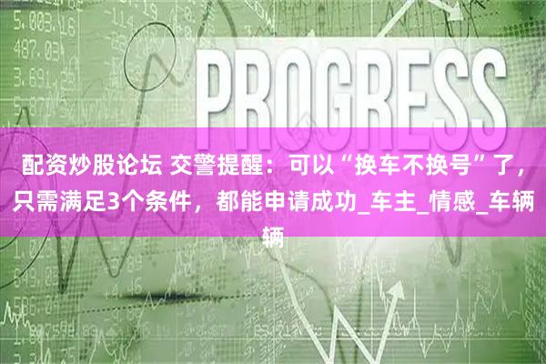 配资炒股论坛 交警提醒：可以“换车不换号”了，只需满足3个条件，都能申请成功_车主_情感_车辆