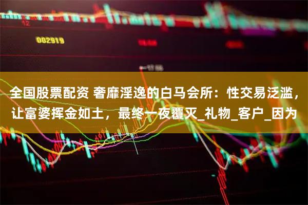 全国股票配资 奢靡淫逸的白马会所：性交易泛滥，让富婆挥金如土，最终一夜覆灭_礼物_客户_因为