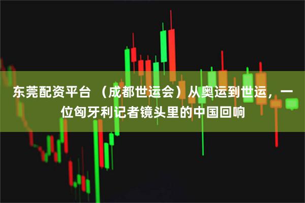 东莞配资平台 （成都世运会）从奥运到世运，一位匈牙利记者镜头里的中国回响