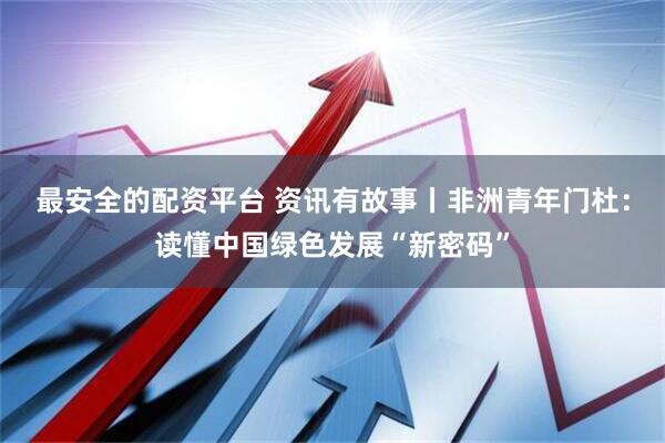 最安全的配资平台 资讯有故事丨非洲青年门杜：读懂中国绿色发展“新密码”