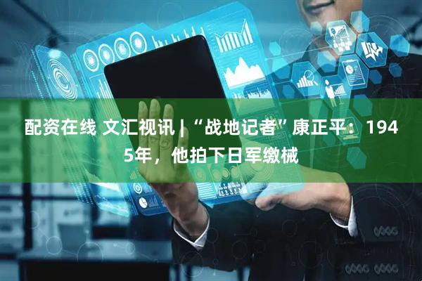 配资在线 文汇视讯 | “战地记者”康正平：1945年，他拍下日军缴械